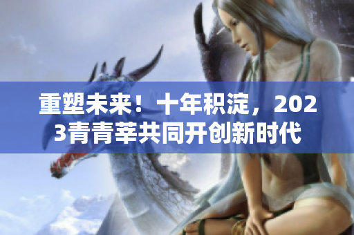 重塑未来！十年积淀，2023青青莘共同开创新时代