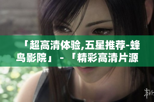 「超高清体验,五星推荐-蜂鸟影院」 - 「精彩高清片源,蜂鸟影院带您享五星体验」