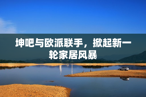 坤吧与欧派联手，掀起新一轮家居风暴