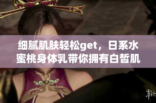 细腻肌肤轻松get，日系水蜜桃身体乳带你拥有白皙肌肤