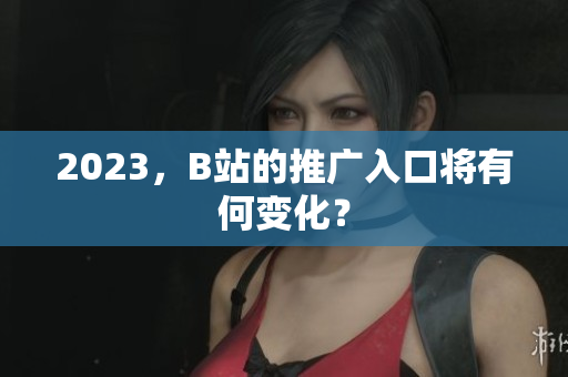 2023，B站的推广入口将有何变化？