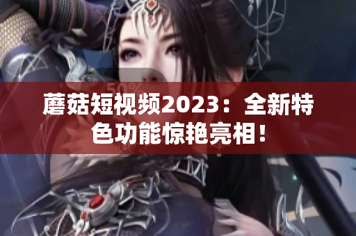 蘑菇短视频2023：全新特色功能惊艳亮相！