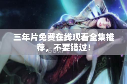 三年片免费在线观看全集推荐，不要错过！