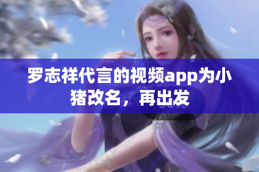 罗志祥代言的视频app为小猪改名，再出发