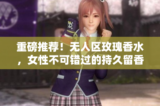 重磅推荐！无人区玫瑰香水，女性不可错过的持久留香体验