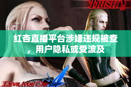 红杏直播平台涉嫌违规被查，用户隐私或受波及