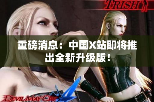 重磅消息：中国X站即将推出全新升级版！