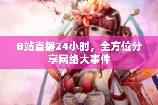 B站直播24小时，全方位分享网络大事件