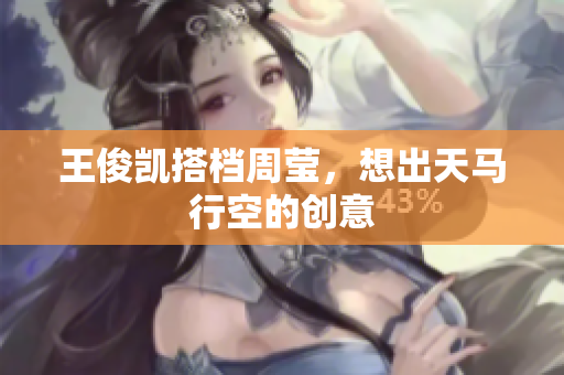 王俊凯搭档周莹，想出天马行空的创意