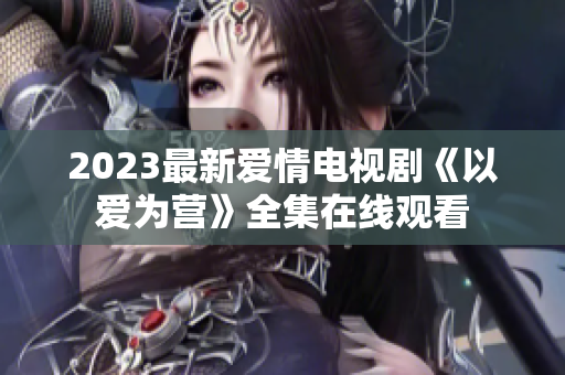 2023最新爱情电视剧《以爱为营》全集在线观看