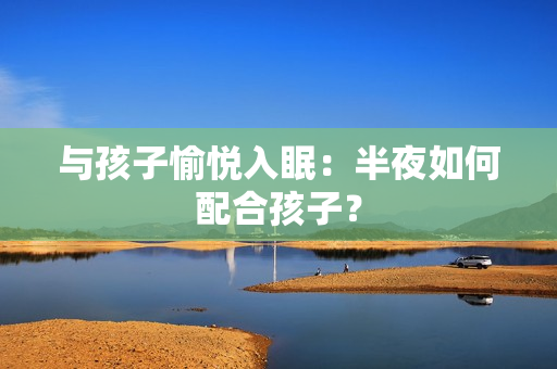 与孩子愉悦入眠：半夜如何配合孩子？