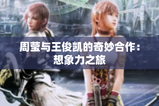 周莹与王俊凯的奇妙合作：想象力之旅