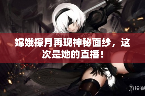嫦娥探月再现神秘面纱，这次是她的直播！