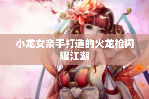 小龙女亲手打造的火龙枪闪耀江湖