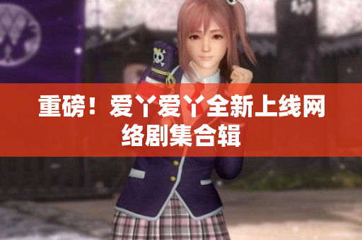 重磅！爱丫爱丫全新上线网络剧集合辑