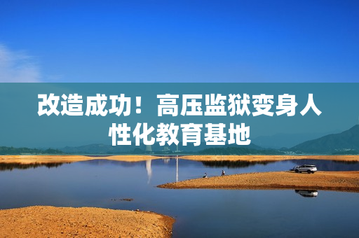 改造成功！高压监狱变身人性化教育基地