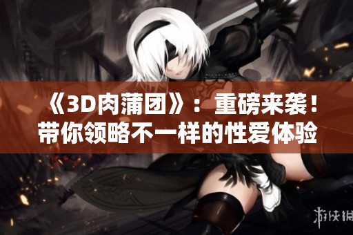 《3D肉蒲团》：重磅来袭！带你领略不一样的性爱体验！