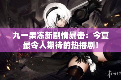 九一果冻新剧情暴击：今夏最令人期待的热播剧！