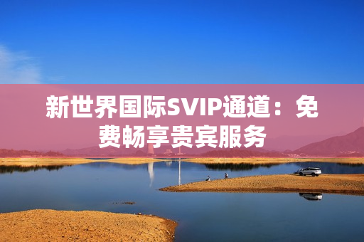 新世界国际SVIP通道：免费畅享贵宾服务