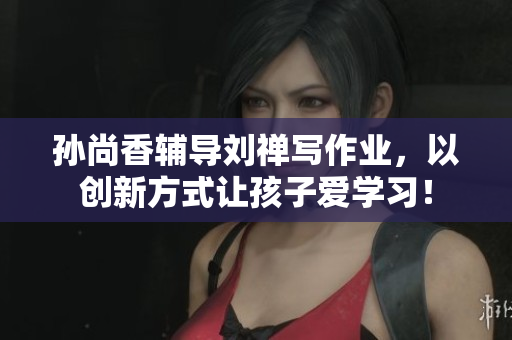 孙尚香辅导刘禅写作业，以创新方式让孩子爱学习！
