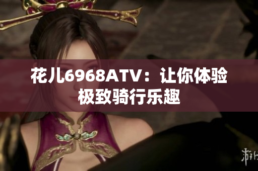 花儿6968ATV：让你体验极致骑行乐趣