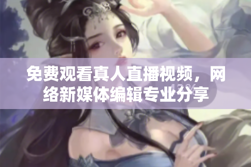 免费观看真人直播视频，网络新媒体编辑专业分享