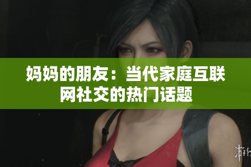 妈妈的朋友：当代家庭互联网社交的热门话题