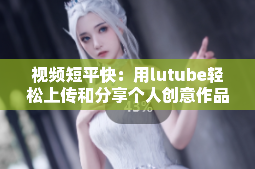 视频短平快：用lutube轻松上传和分享个人创意作品