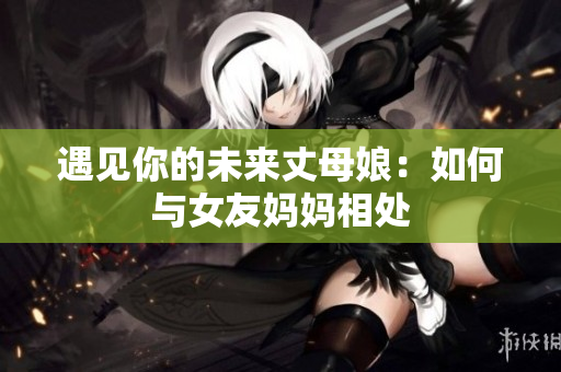 遇见你的未来丈母娘：如何与女友妈妈相处