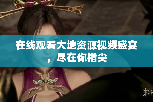 在线观看大地资源视频盛宴，尽在你指尖