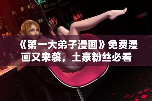 《第一大弟子漫画》免费漫画又来袭，土豪粉丝必看