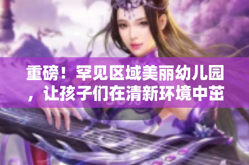 重磅！罕见区域美丽幼儿园，让孩子们在清新环境中茁壮成长！