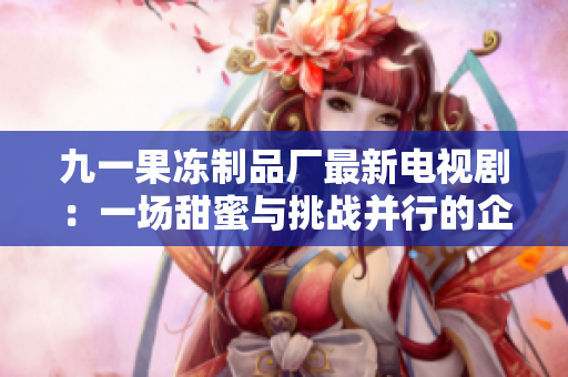 九一果冻制品厂最新电视剧：一场甜蜜与挑战并行的企业征程
