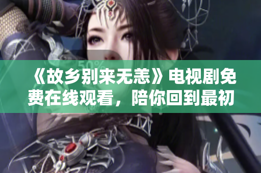 《故乡别来无恙》电视剧免费在线观看，陪你回到最初的故乡！