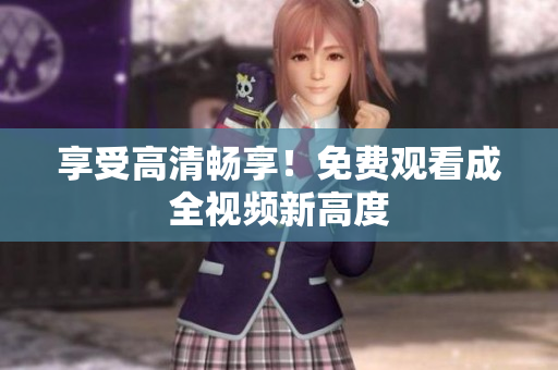 享受高清畅享！免费观看成全视频新高度