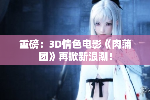 重磅：3D情色电影《肉蒲团》再掀新浪潮！
