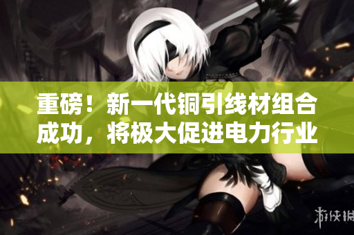 重磅！新一代铜引线材组合成功，将极大促进电力行业发展！