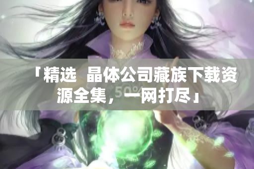 「精选  晶体公司藏族下载资源全集，一网打尽」