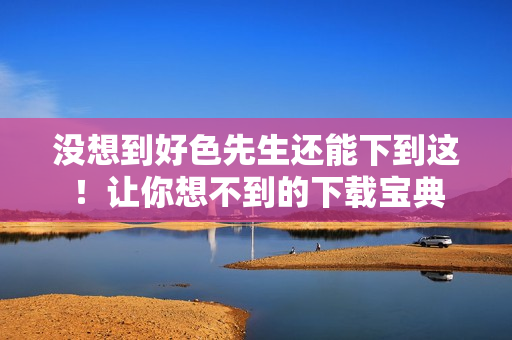 没想到好色先生还能下到这！让你想不到的下载宝典