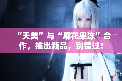 “天美”与“麻花果冻”合作，推出新品，别错过！