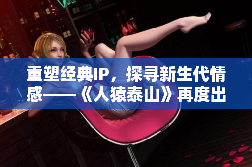 重塑经典IP，探寻新生代情感——《人猿泰山》再度出发