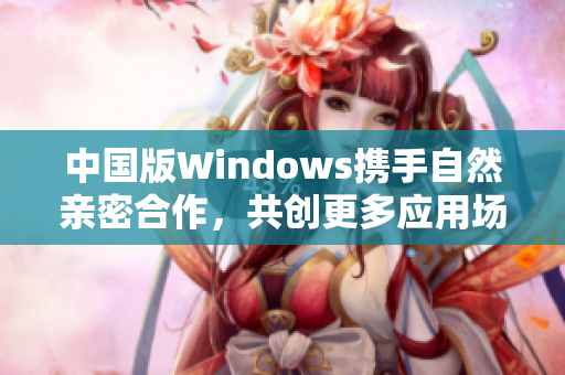 中国版Windows携手自然亲密合作，共创更多应用场景