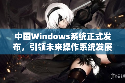 中国Windows系统正式发布，引领未来操作系统发展