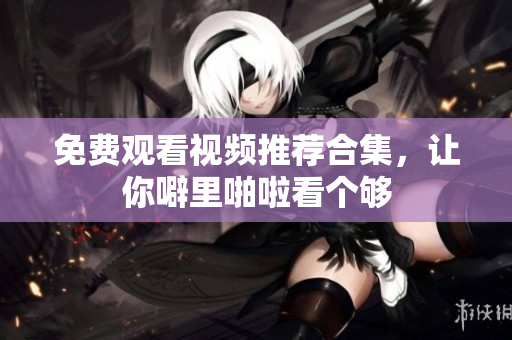 免费观看视频推荐合集，让你噼里啪啦看个够