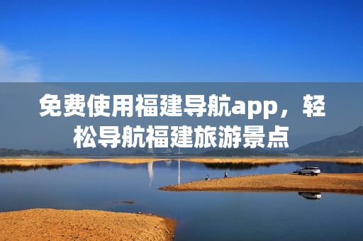 免费使用福建导航app，轻松导航福建旅游景点