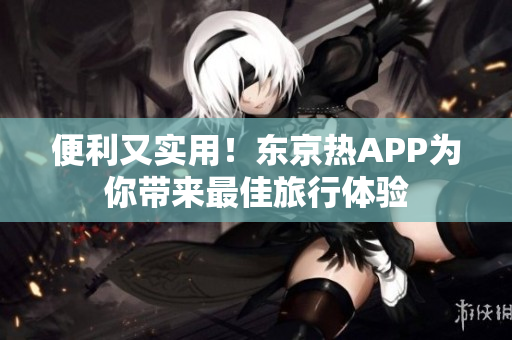 便利又实用！东京热APP为你带来最佳旅行体验