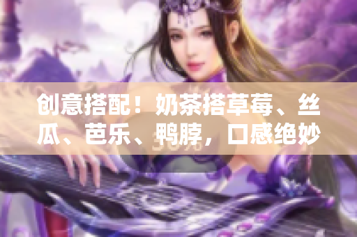 创意搭配！奶茶搭草莓、丝瓜、芭乐、鸭脖，口感绝妙