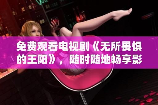 免费观看电视剧《无所畏惧的王阳》，随时随地畅享影视大片