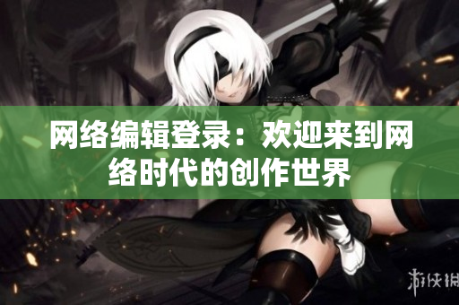 网络编辑登录：欢迎来到网络时代的创作世界