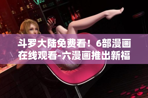斗罗大陆免费看！6部漫画在线观看-六漫画推出新福利